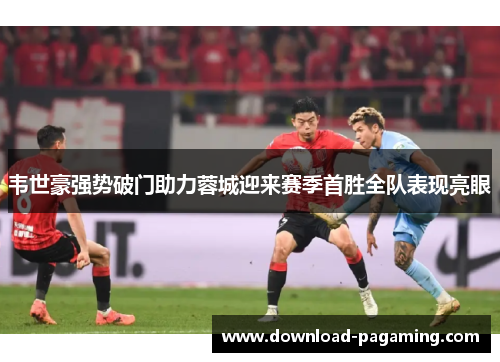 韦世豪强势破门助力蓉城迎来赛季首胜全队表现亮眼